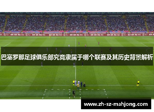 巴塞罗那足球俱乐部究竟隶属于哪个联赛及其历史背景解析