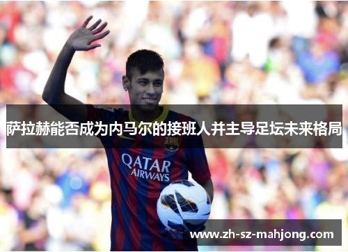 萨拉赫能否成为内马尔的接班人并主导足坛未来格局 萨拉赫能否成为内马尔的接班人并主导足坛未来格局