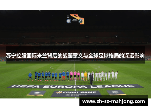 苏宁控股国际米兰背后的战略意义与全球足球格局的深远影响 苏宁控股国际米兰背后的战略意义与全球足球格局的深远影响