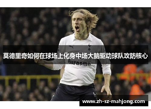 莫德里奇如何在球场上化身中场大脑驱动球队攻防核心
