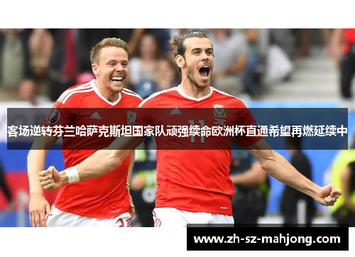 客场逆转芬兰哈萨克斯坦国家队顽强续命欧洲杯直通希望再燃延续中