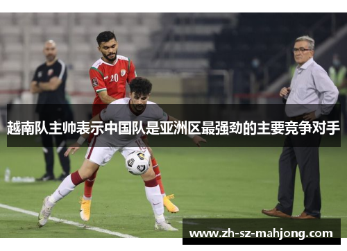 越南队主帅表示中国队是亚洲区最强劲的主要竞争对手