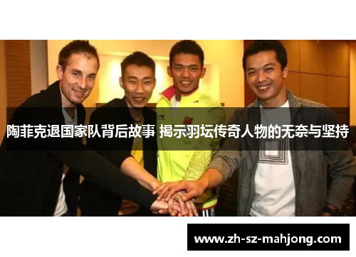 陶菲克退国家队背后故事 揭示羽坛传奇人物的无奈与坚持 陶菲克退国家队背后故事 揭示羽坛传奇人物的无奈与坚持