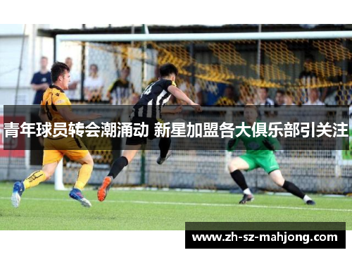 青年球员转会潮涌动 新星加盟各大俱乐部引关注