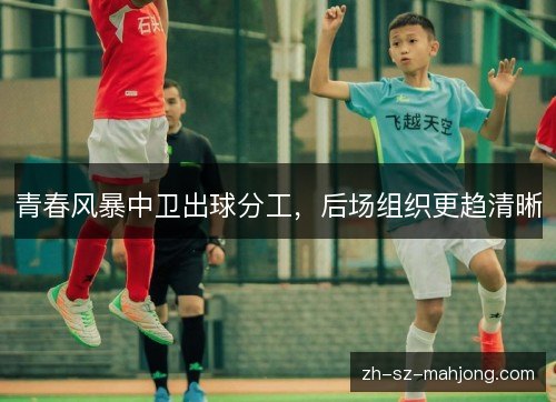 青春风暴中卫出球分工,后场组织更趋清晰 青春风暴中卫出球分工,后场组织更趋清晰